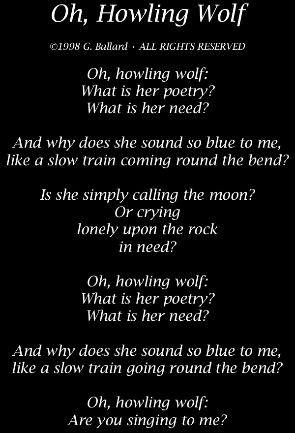 Oh, Howling Wolf  Oh, howling wolf: What is her poetry? What is her need?   And why does she sound so blue to me, like a slow train coming round the bend?  Is she simply calling the moon? Or is she crying upon the rock in need?  Oh, howling wolf: What is her poetry? What is her need?  And why does she sound so blue to me, like a slow train going round the bend?  Oh, howling wolf: Are you singing to me? 