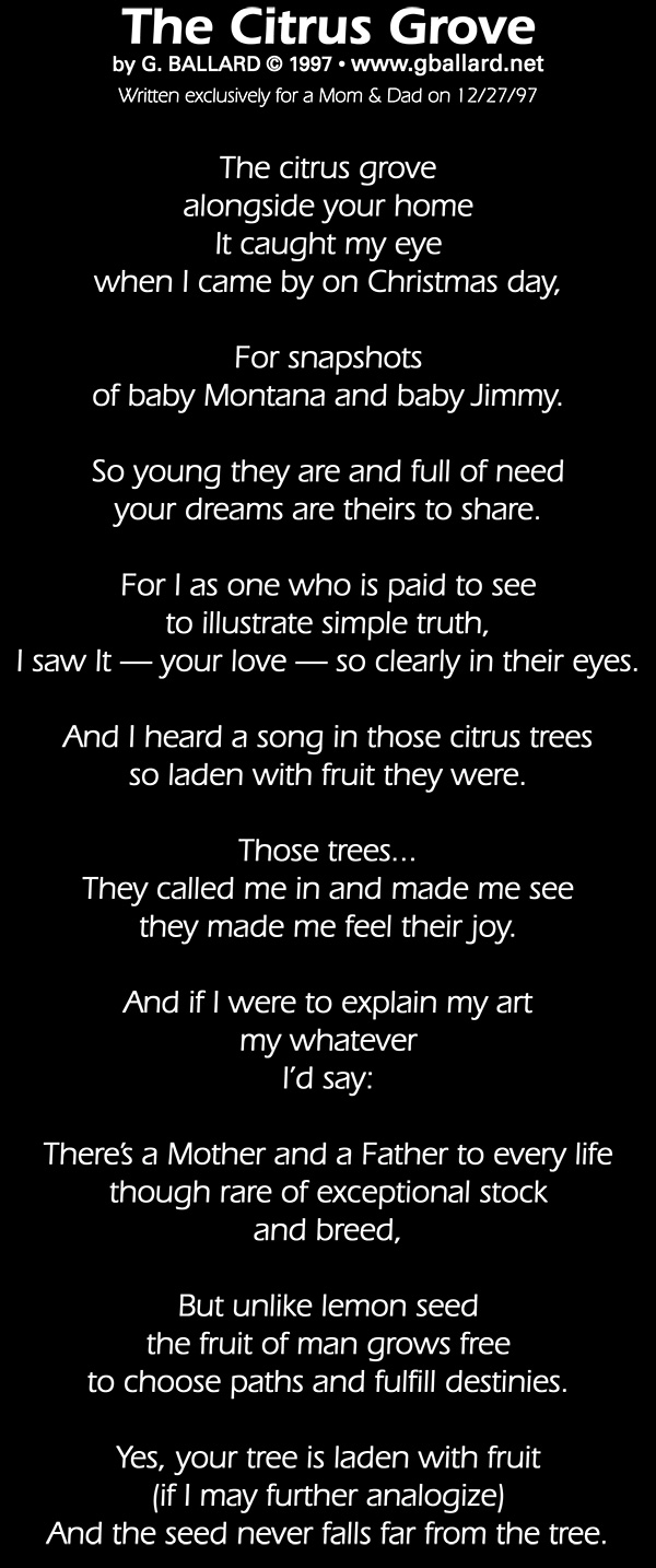 The Citrus Grove by Gary G. Ballard &copy; 1997 Written exclusively for a client on 12/27/97 The citrus grove alongside your home It caught my eye when I came by on Christmas day, For snapshots of baby Montana and baby Jimmy. So young they are and full of need your dreams are theirs to share. For I as one who is paid to see to illustrate simple truth, I saw It  your love  so clearly in their eyes. continued And I heard a song in those citrus trees so laden with fruit they were. Those trees... They called me in and made me see they made me feel their joy. And if I were to explain my art my whatever I&rsquo;d say: There&rsquo;s a Mother and a Father to every life though rare of exceptional stock and breed, But unlike lemon seed the fruit of man grows free to choose paths and fulfill destinies. Yes, your tree is laden with fruit (if I may further analogize) And the seed never falls far from the tree.