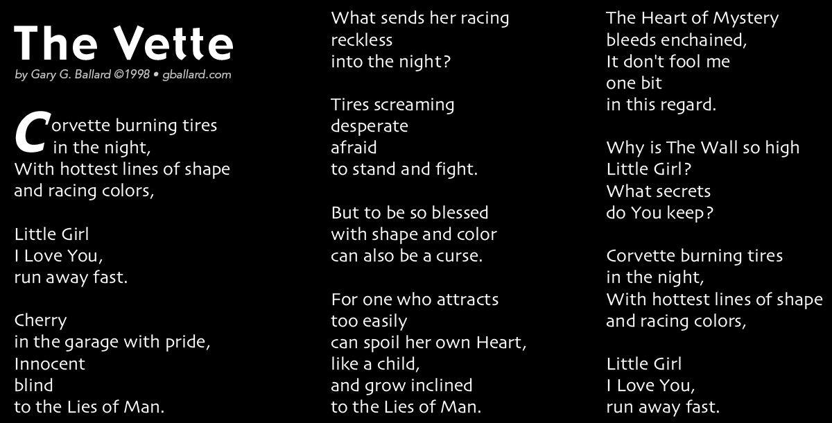       The Vette By Gary G. Ballard &copy;1998&bull;ALL RIGHTS RESERVED   Corvette burning tires in the night, With hottest lines of shape and racing colors,  Little Girl I Love You, run away fast.  Cherry in the garage with pride, Innocent blind to the Lies of Man.  What sends her racing  reckless into the night?  Tires screaming desperate afraid  to stand and fight.  But to be so blessed with shape and color can also be a curse.  For one who attracts too easily can spoil her own Heart, like a child,  and grow inclined  to the Lies of Man.  The Heart of Mystery bleeds enchained, It don&rsquo;t fool me one bit in this regard.  Why is The Wall so high Little Girl? What secrets do You keep?  Corvette burning tires in the night, With hottest lines of shape and racing colors,  Little Girl I Love You, run away fast. 