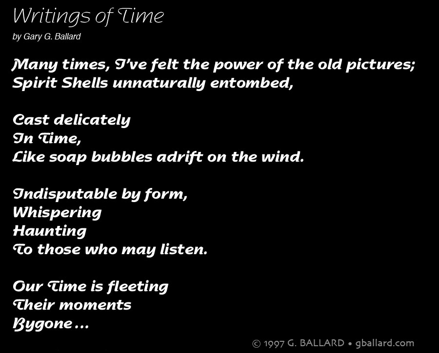 Writings of Time by Gary G. Ballard Many times, I&rsquo;ve felt the power of the old pictures; Spirit Shells unnaturally entombed, Cast delicately In Time, Like soap bubbles adrift on the wind. Indisputable by form, Whispering Haunting To those who may listen. Our Time is fleeting Their moments Bygone..