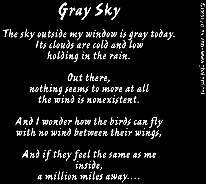 Gray Sky  &copy;1998 G. Ballard &bull; ALL RIGHTS RESERVED  The sky outside my window is gray today. Its clouds are cold and low holding in the rain.  Outside,  nothing seems to move at all the wind is nonexistent.  And I wonder how the birds can fly with no wind to carry their wings,  And if they feel the same as I inside, a million miles away.
