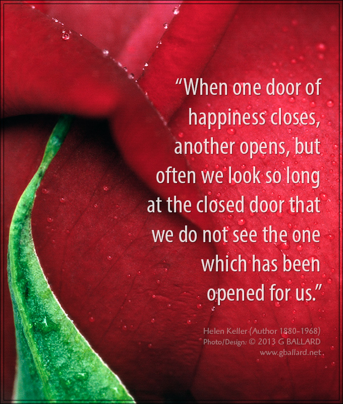 &ldquo;When one door of happiness closes, another opens, but often we look so long at the closed door that we do not see the one which has been opened for us.&rdquo; - Helen Keller (Author 1880-1968)